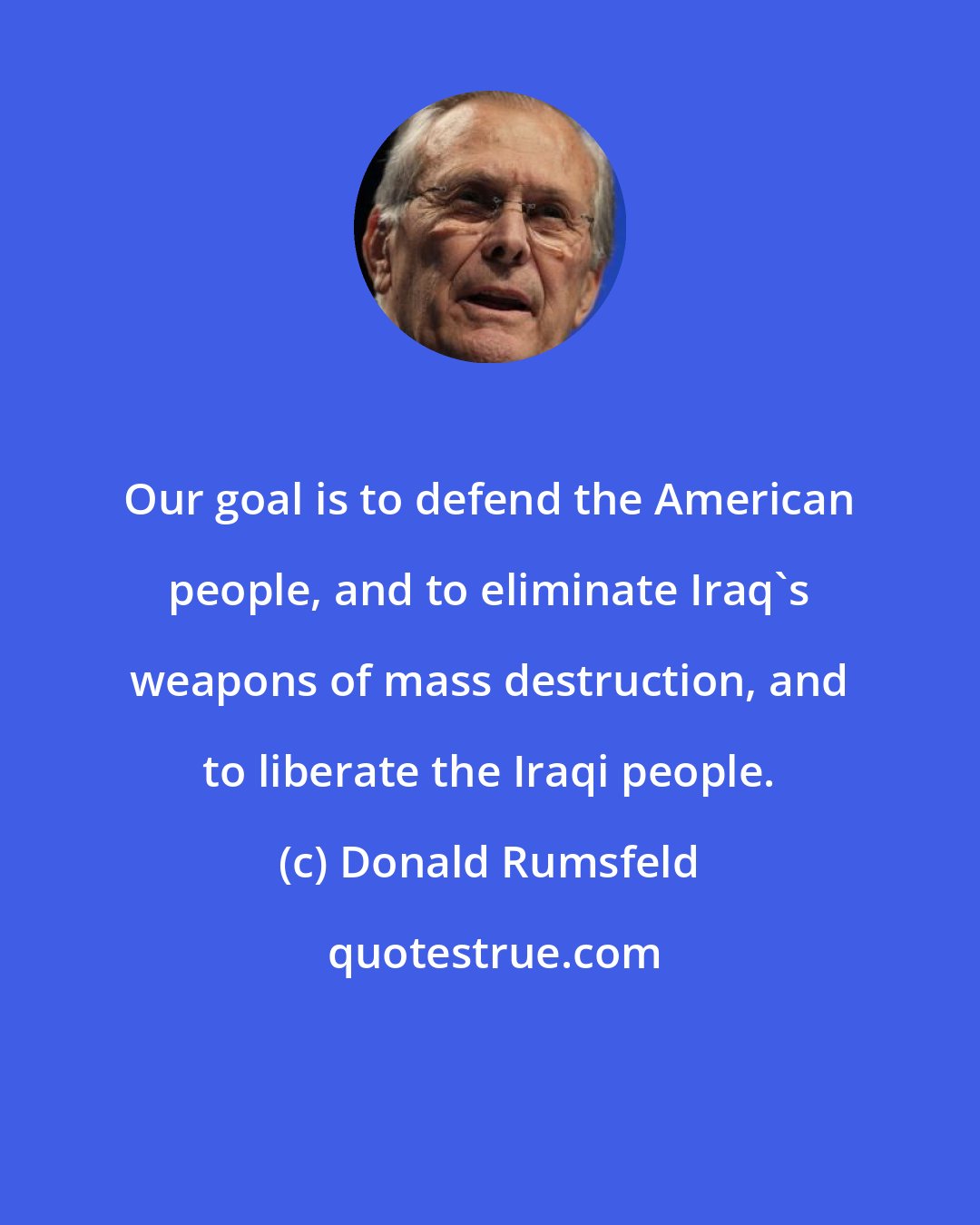 Donald Rumsfeld: Our goal is to defend the American people, and to eliminate Iraq's weapons of mass destruction, and to liberate the Iraqi people.