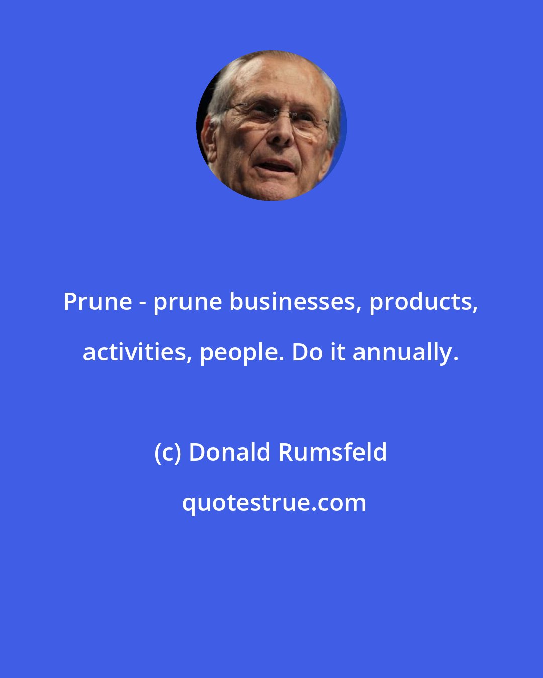 Donald Rumsfeld: Prune - prune businesses, products, activities, people. Do it annually.