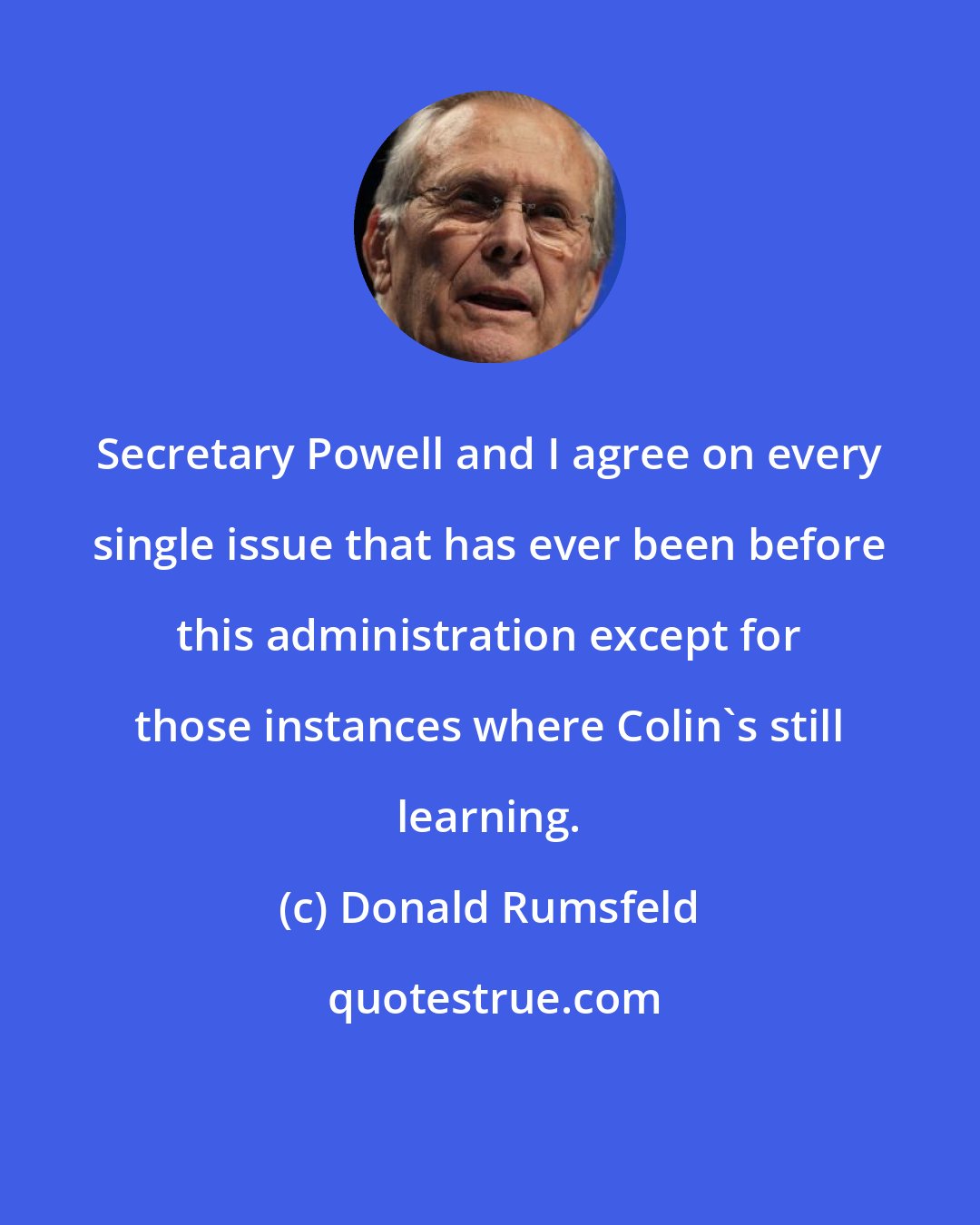 Donald Rumsfeld: Secretary Powell and I agree on every single issue that has ever been before this administration except for those instances where Colin's still learning.