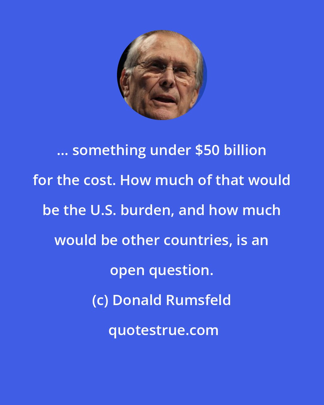 Donald Rumsfeld: ... something under $50 billion for the cost. How much of that would be the U.S. burden, and how much would be other countries, is an open question.