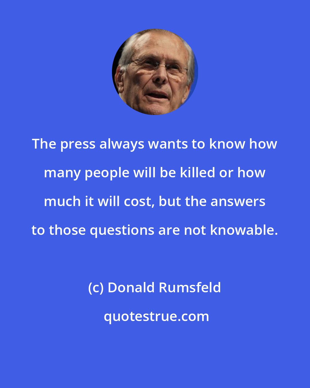 Donald Rumsfeld: The press always wants to know how many people will be killed or how much it will cost, but the answers to those questions are not knowable.