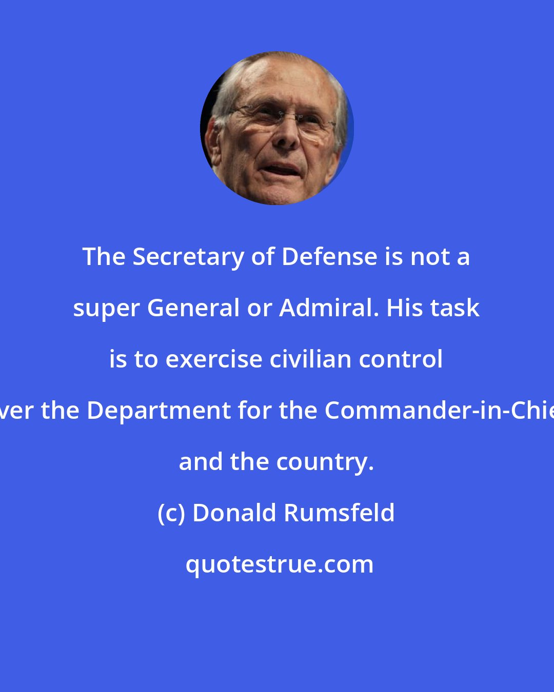 Donald Rumsfeld: The Secretary of Defense is not a super General or Admiral. His task is to exercise civilian control over the Department for the Commander-in-Chief and the country.