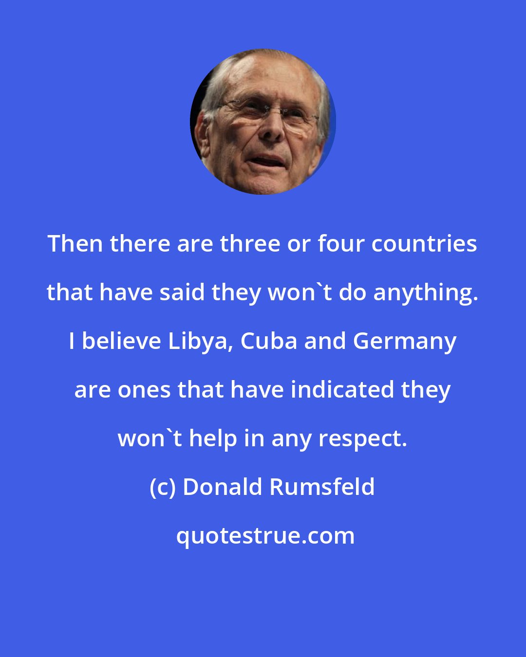 Donald Rumsfeld: Then there are three or four countries that have said they won't do anything. I believe Libya, Cuba and Germany are ones that have indicated they won't help in any respect.