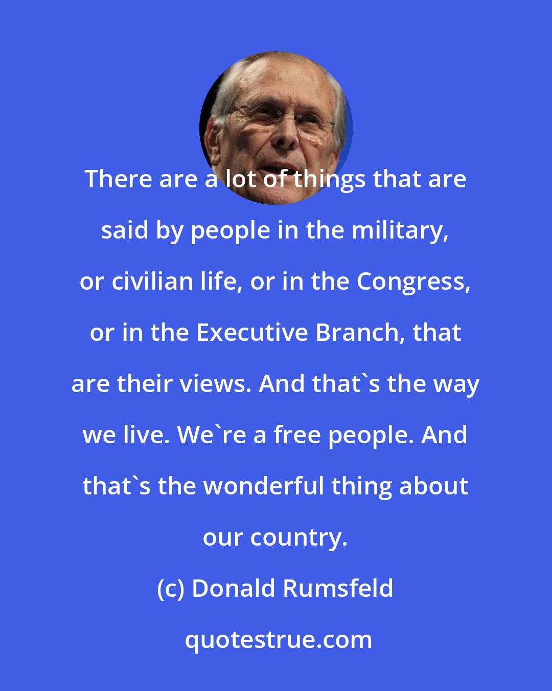 Donald Rumsfeld: There are a lot of things that are said by people in the military, or civilian life, or in the Congress, or in the Executive Branch, that are their views. And that's the way we live. We're a free people. And that's the wonderful thing about our country.