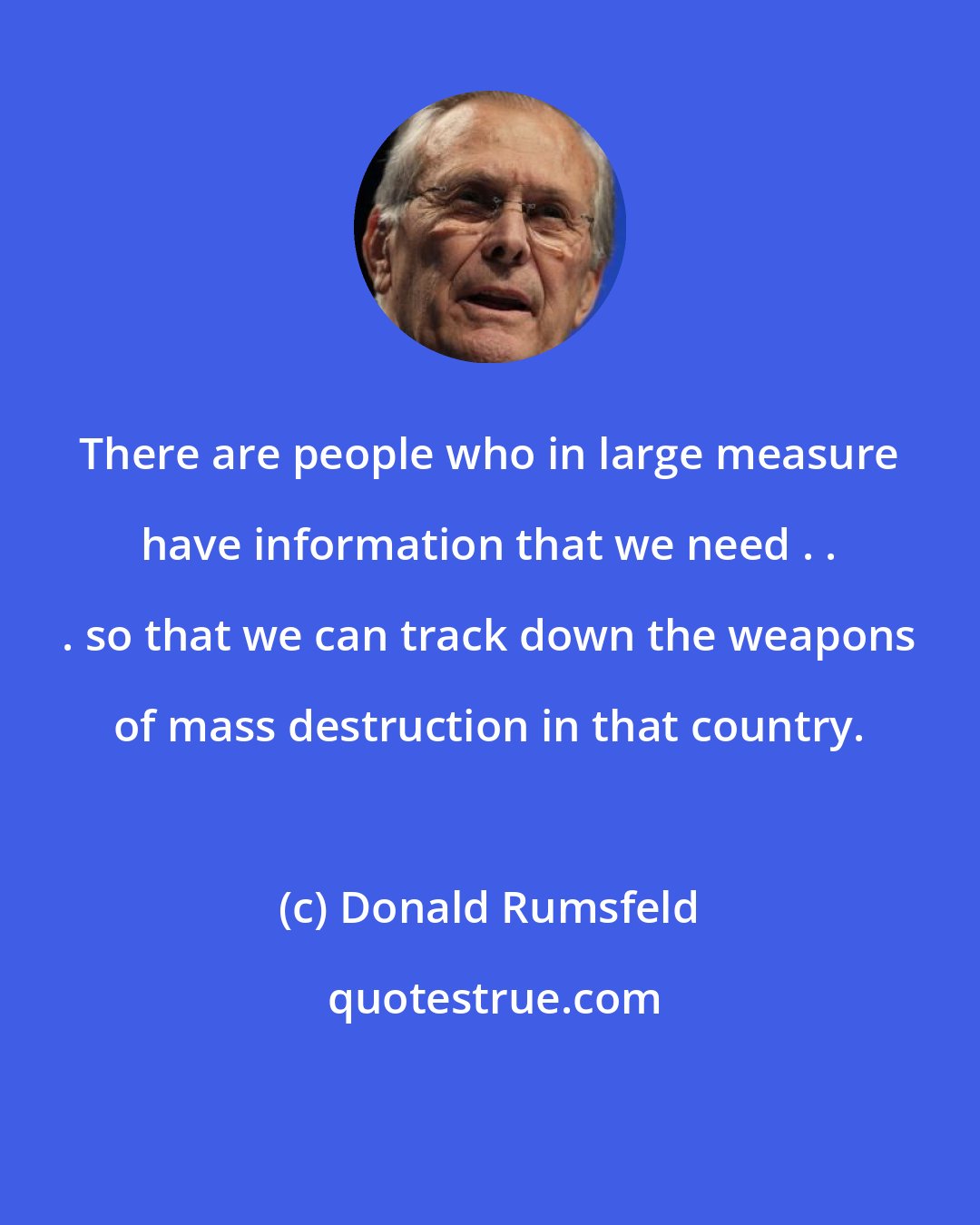 Donald Rumsfeld: There are people who in large measure have information that we need . . . so that we can track down the weapons of mass destruction in that country.