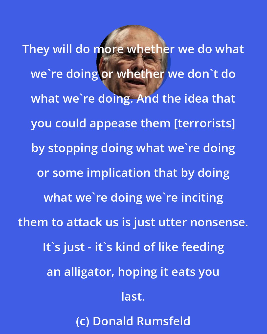 Donald Rumsfeld: They will do more whether we do what we're doing or whether we don't do what we're doing. And the idea that you could appease them [terrorists] by stopping doing what we're doing or some implication that by doing what we're doing we're inciting them to attack us is just utter nonsense. It's just - it's kind of like feeding an alligator, hoping it eats you last.