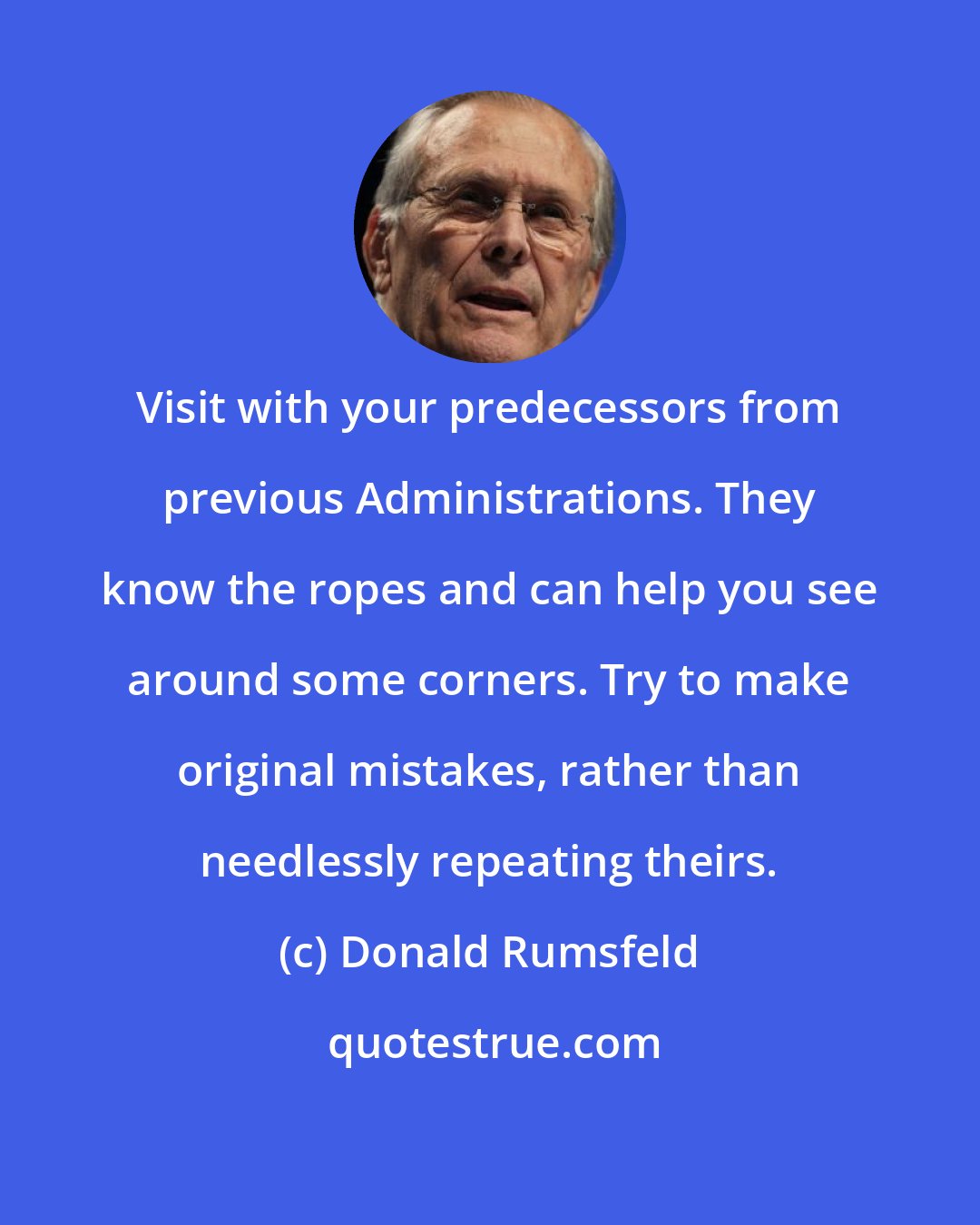 Donald Rumsfeld: Visit with your predecessors from previous Administrations. They know the ropes and can help you see around some corners. Try to make original mistakes, rather than needlessly repeating theirs.