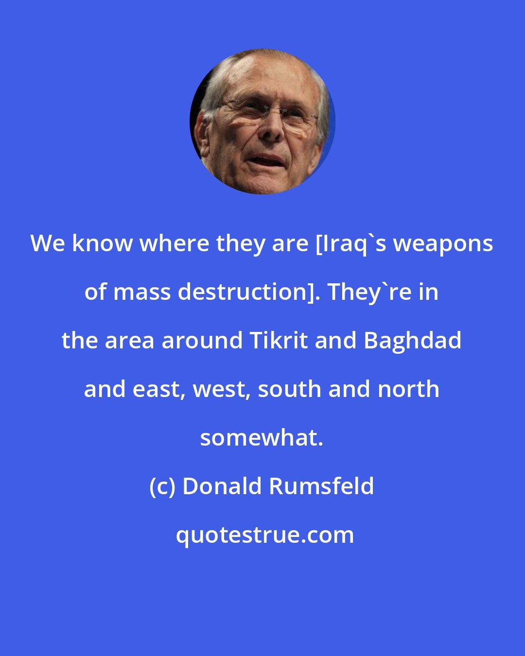 Donald Rumsfeld: We know where they are [Iraq's weapons of mass destruction]. They're in the area around Tikrit and Baghdad and east, west, south and north somewhat.