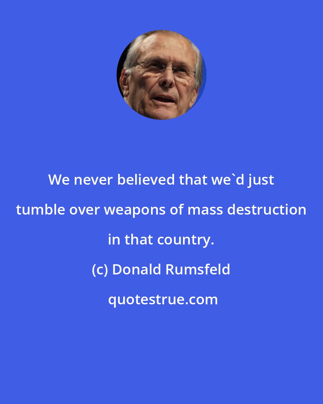 Donald Rumsfeld: We never believed that we'd just tumble over weapons of mass destruction in that country.