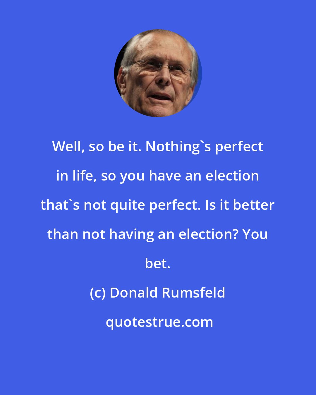 Donald Rumsfeld: Well, so be it. Nothing's perfect in life, so you have an election that's not quite perfect. Is it better than not having an election? You bet.