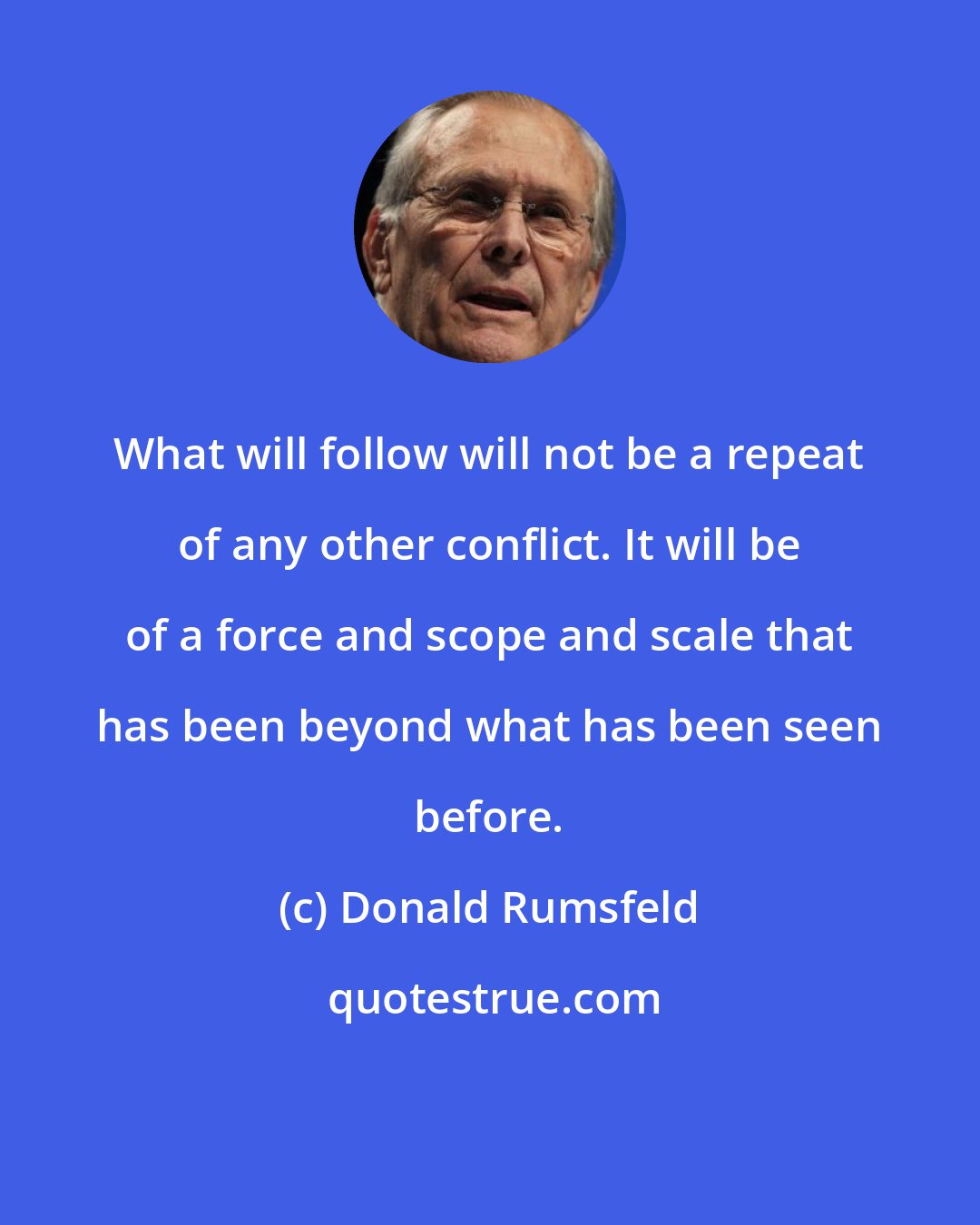 Donald Rumsfeld: What will follow will not be a repeat of any other conflict. It will be of a force and scope and scale that has been beyond what has been seen before.