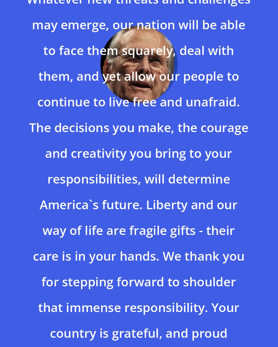 Donald Rumsfeld: Whatever new threats and challenges may emerge, our nation will be able to face them squarely, deal with them, and yet allow our people to continue to live free and unafraid. The decisions you make, the courage and creativity you bring to your responsibilities, will determine America's future. Liberty and our way of life are fragile gifts - their care is in your hands. We thank you for stepping forward to shoulder that immense responsibility. Your country is grateful, and proud of each of you.