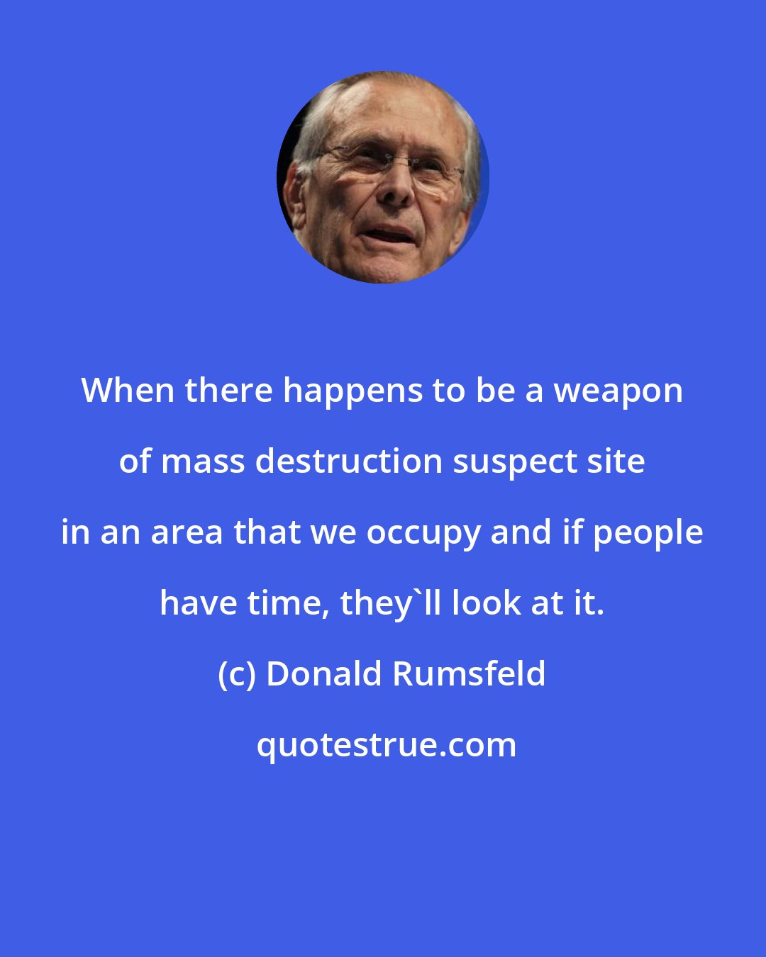 Donald Rumsfeld: When there happens to be a weapon of mass destruction suspect site in an area that we occupy and if people have time, they'll look at it.