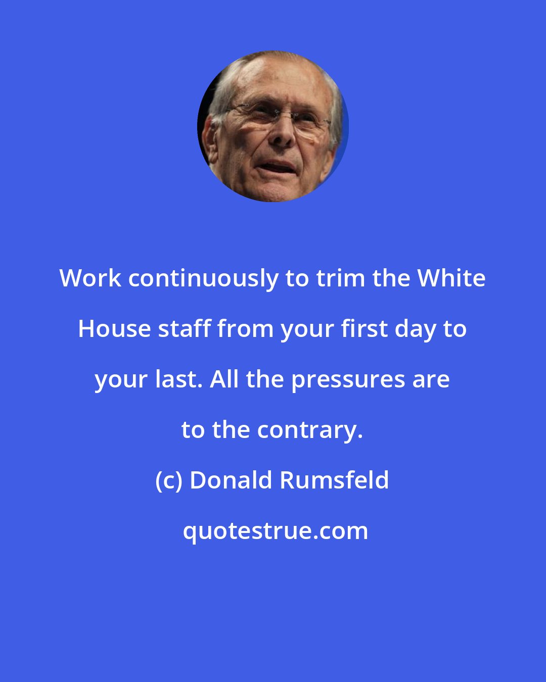 Donald Rumsfeld: Work continuously to trim the White House staff from your first day to your last. All the pressures are to the contrary.