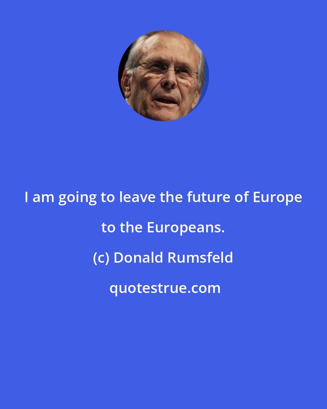 Donald Rumsfeld: I am going to leave the future of Europe to the Europeans.