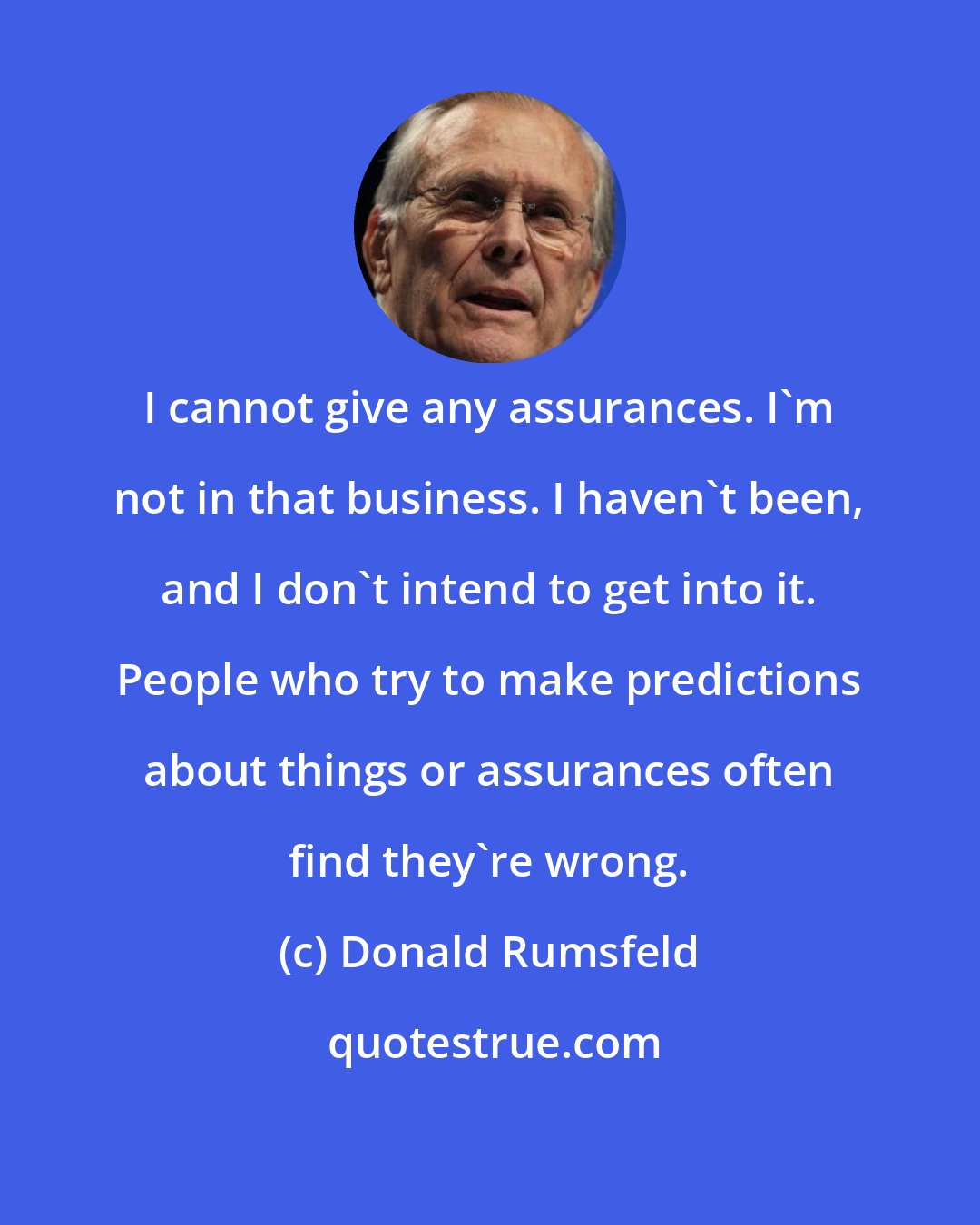 Donald Rumsfeld: I cannot give any assurances. I'm not in that business. I haven't been, and I don't intend to get into it. People who try to make predictions about things or assurances often find they're wrong.