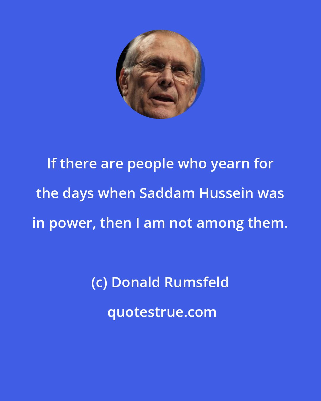 Donald Rumsfeld: If there are people who yearn for the days when Saddam Hussein was in power, then I am not among them.