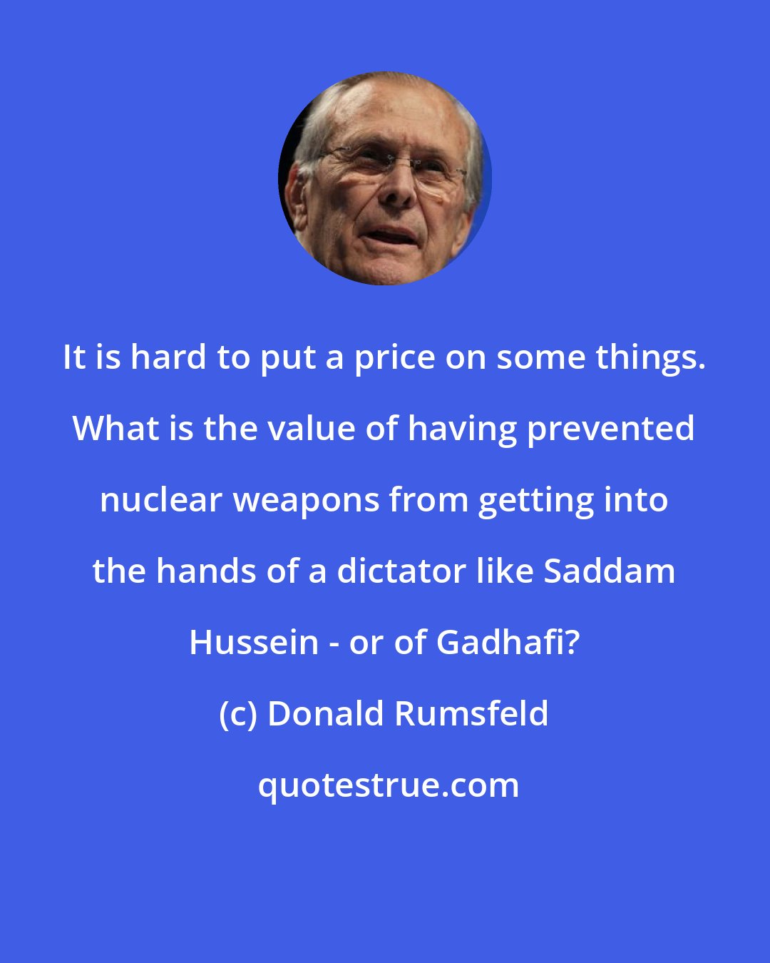 Donald Rumsfeld: It is hard to put a price on some things. What is the value of having prevented nuclear weapons from getting into the hands of a dictator like Saddam Hussein - or of Gadhafi?