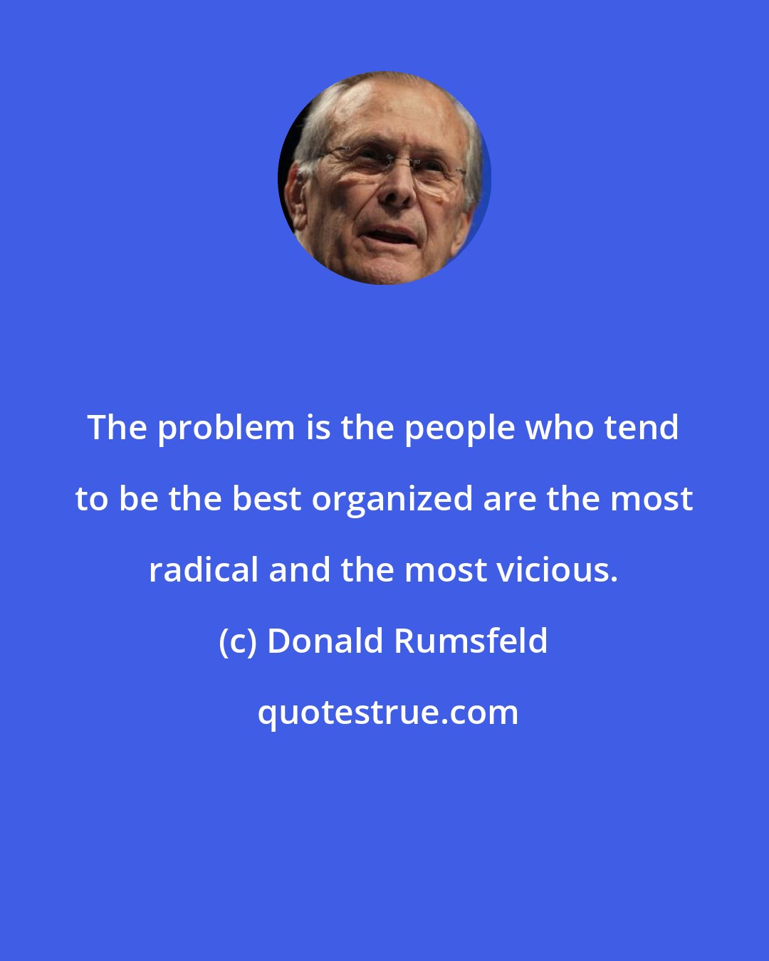 Donald Rumsfeld: The problem is the people who tend to be the best organized are the most radical and the most vicious.