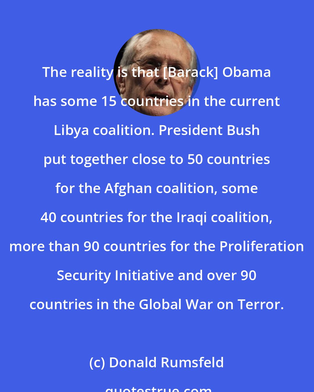 Donald Rumsfeld: The reality is that [Barack] Obama has some 15 countries in the current Libya coalition. President Bush put together close to 50 countries for the Afghan coalition, some 40 countries for the Iraqi coalition, more than 90 countries for the Proliferation Security Initiative and over 90 countries in the Global War on Terror.