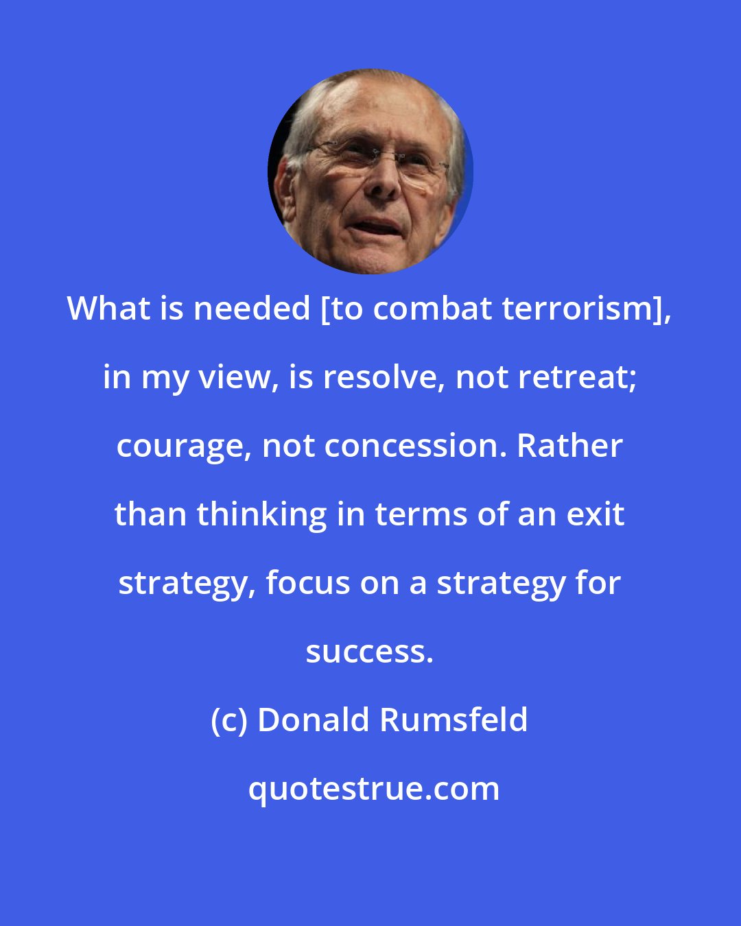 Donald Rumsfeld: What is needed [to combat terrorism], in my view, is resolve, not retreat; courage, not concession. Rather than thinking in terms of an exit strategy, focus on a strategy for success.