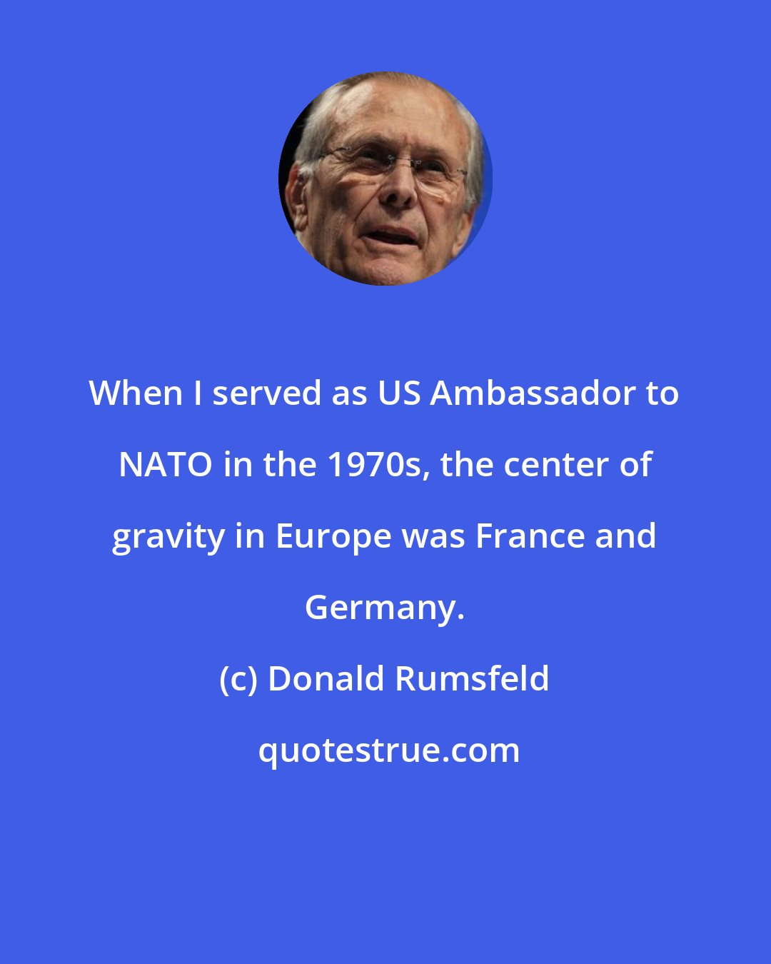 Donald Rumsfeld: When I served as US Ambassador to NATO in the 1970s, the center of gravity in Europe was France and Germany.