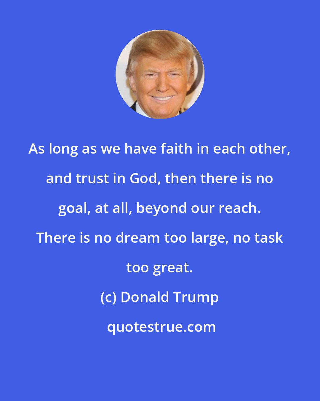 Donald Trump: As long as we have faith in each other, and trust in God, then there is no goal, at all, beyond our reach. There is no dream too large, no task too great.