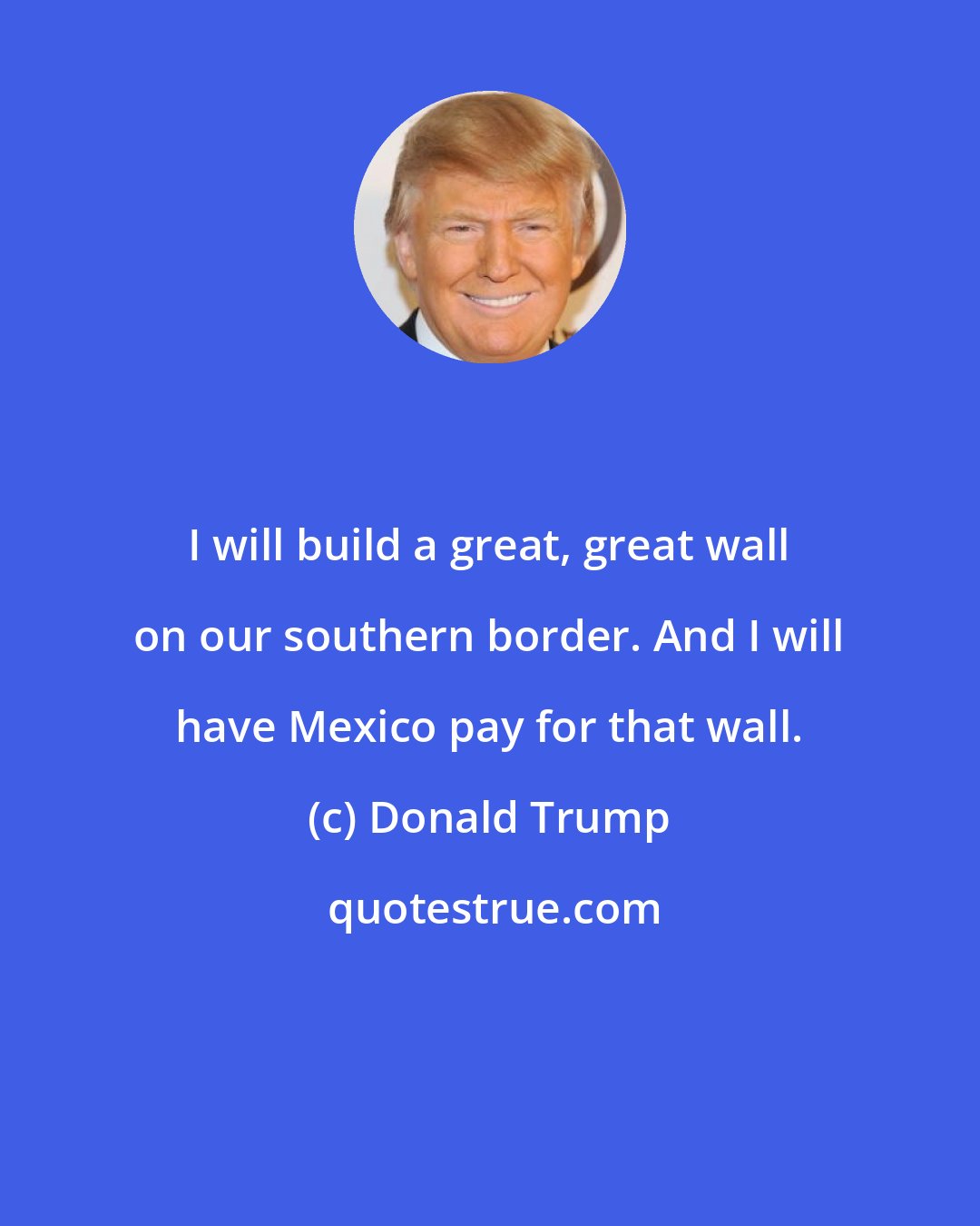 Donald Trump: I will build a great, great wall on our southern border. And I will have Mexico pay for that wall.