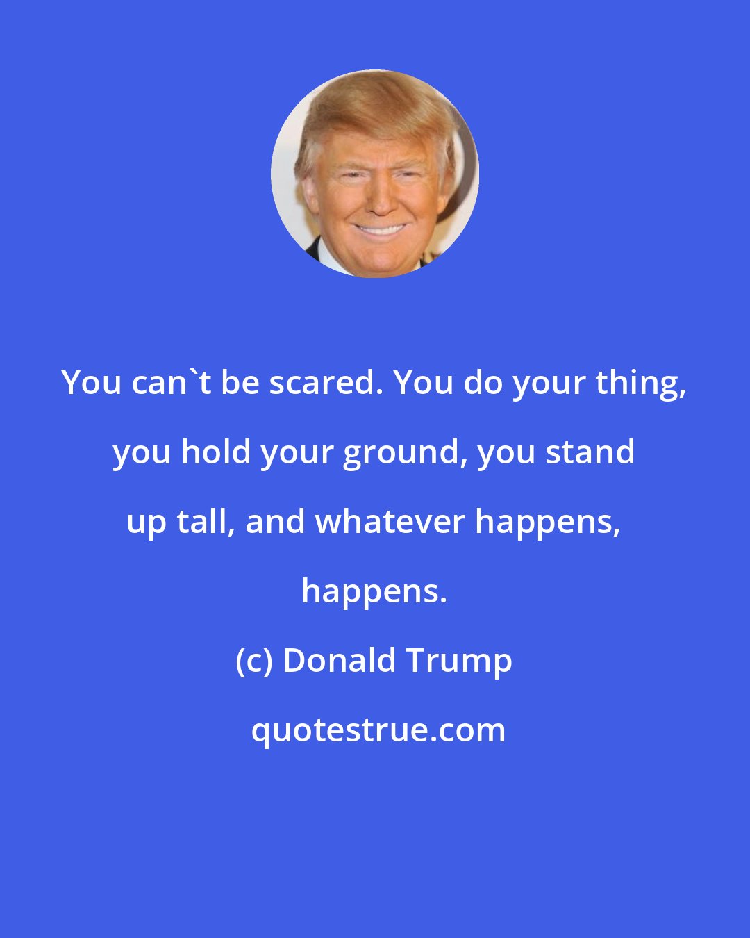 Donald Trump: You can't be scared. You do your thing, you hold your ground, you stand up tall, and whatever happens, happens.