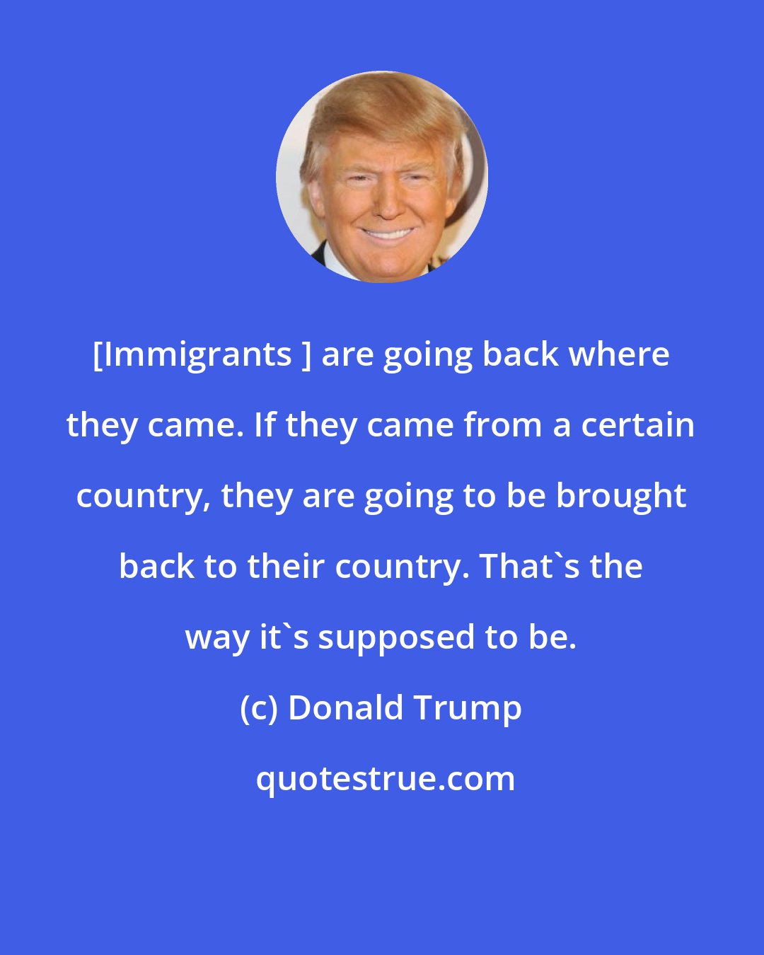 Donald Trump: [Immigrants ] are going back where they came. If they came from a certain country, they are going to be brought back to their country. That's the way it's supposed to be.