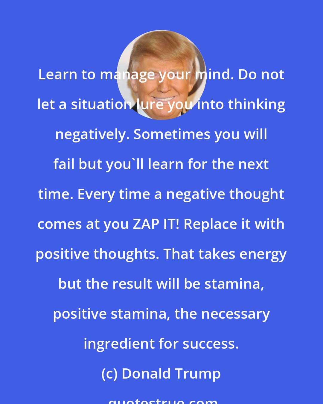 Donald Trump: Learn to manage your mind. Do not let a situation lure you into thinking negatively. Sometimes you will fail but you'll learn for the next time. Every time a negative thought comes at you ZAP IT! Replace it with positive thoughts. That takes energy but the result will be stamina, positive stamina, the necessary ingredient for success.