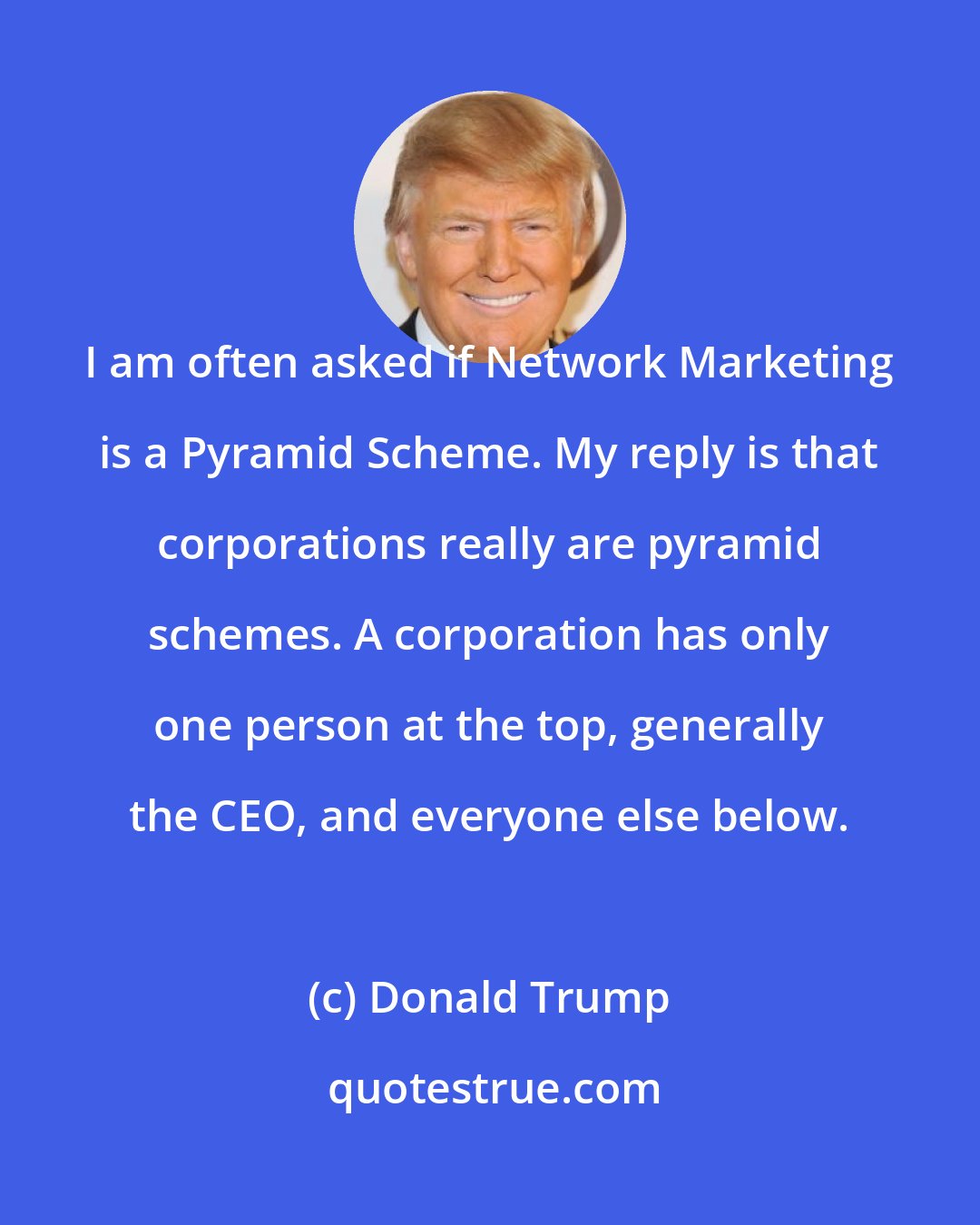 Donald Trump: I am often asked if Network Marketing is a Pyramid Scheme. My reply is that corporations really are pyramid schemes. A corporation has only one person at the top, generally the CEO, and everyone else below.