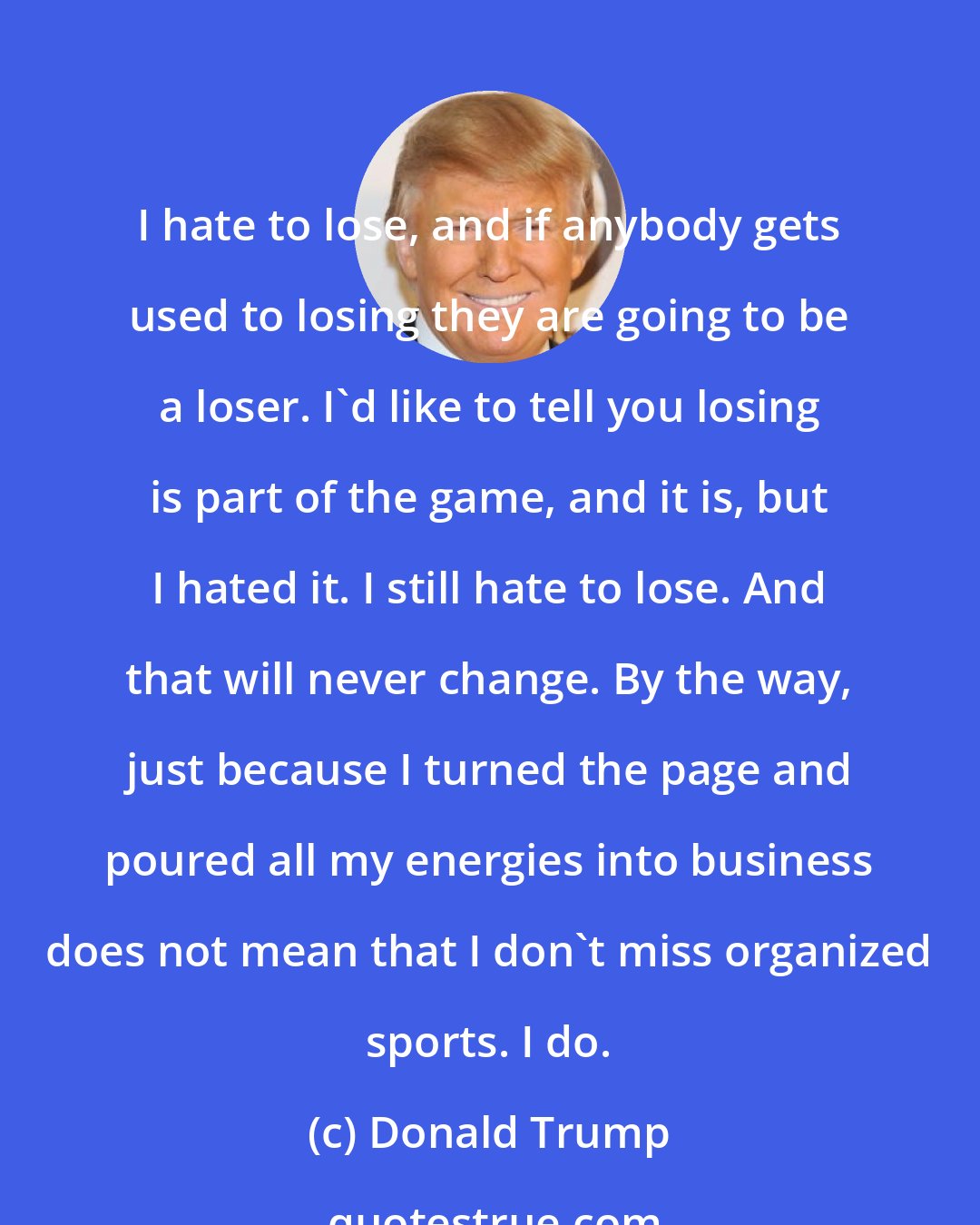 Donald Trump: I hate to lose, and if anybody gets used to losing they are going to be a loser. I'd like to tell you losing is part of the game, and it is, but I hated it. I still hate to lose. And that will never change. By the way, just because I turned the page and poured all my energies into business does not mean that I don't miss organized sports. I do.