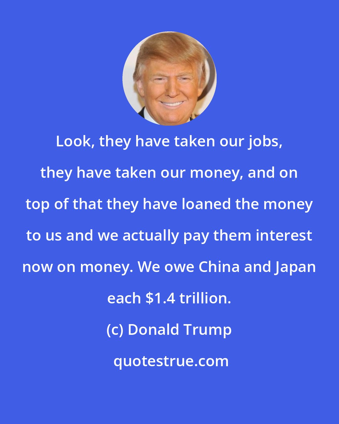 Donald Trump: Look, they have taken our jobs, they have taken our money, and on top of that they have loaned the money to us and we actually pay them interest now on money. We owe China and Japan each $1.4 trillion.