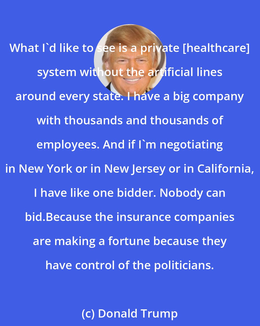 Donald Trump: What I'd like to see is a private [healthcare] system without the artificial lines around every state. I have a big company with thousands and thousands of employees. And if I'm negotiating in New York or in New Jersey or in California, I have like one bidder. Nobody can bid.Because the insurance companies are making a fortune because they have control of the politicians.