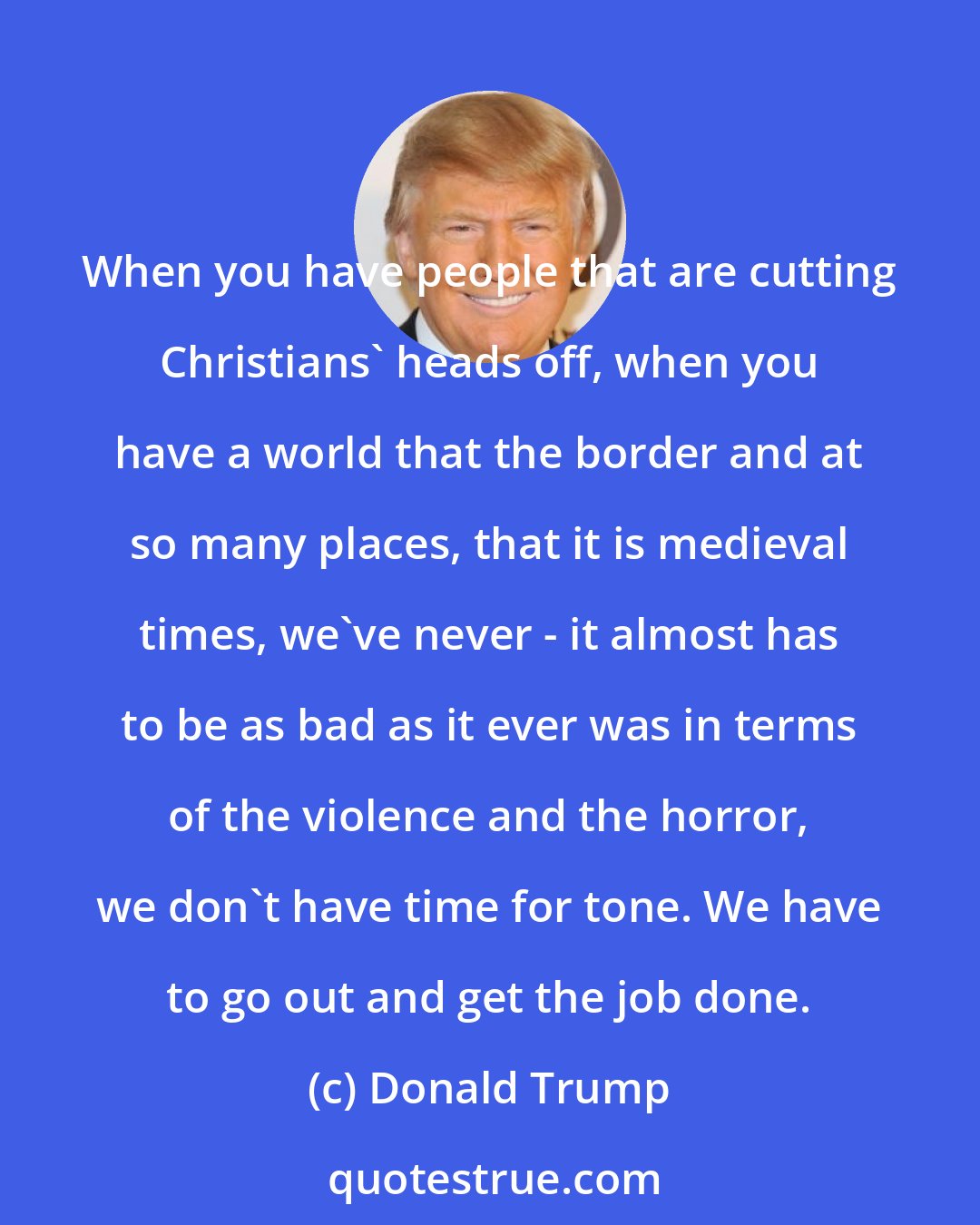 Donald Trump: When you have people that are cutting Christians' heads off, when you have a world that the border and at so many places, that it is medieval times, we've never - it almost has to be as bad as it ever was in terms of the violence and the horror, we don't have time for tone. We have to go out and get the job done.