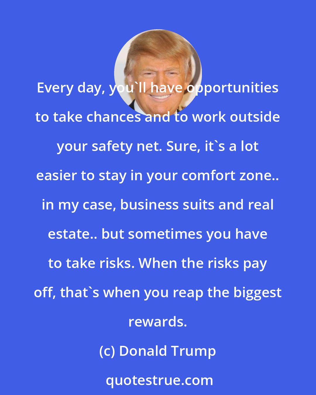 Donald Trump: Every day, you'll have opportunities to take chances and to work outside your safety net. Sure, it's a lot easier to stay in your comfort zone.. in my case, business suits and real estate.. but sometimes you have to take risks. When the risks pay off, that's when you reap the biggest rewards.