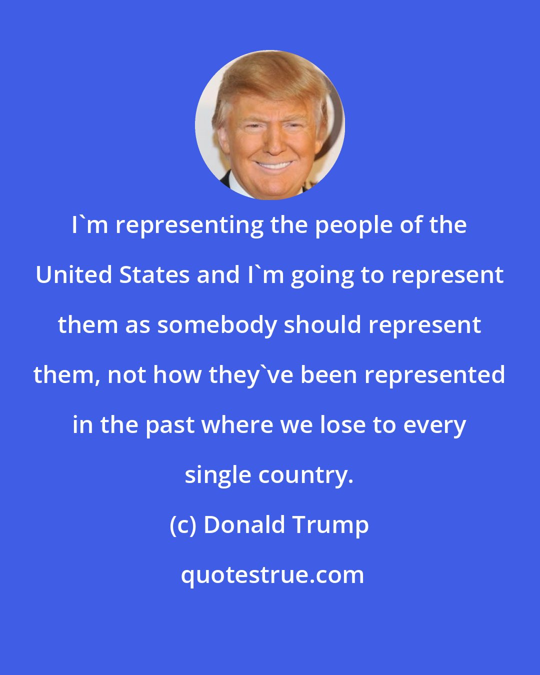 Donald Trump: I'm representing the people of the United States and I'm going to represent them as somebody should represent them, not how they've been represented in the past where we lose to every single country.