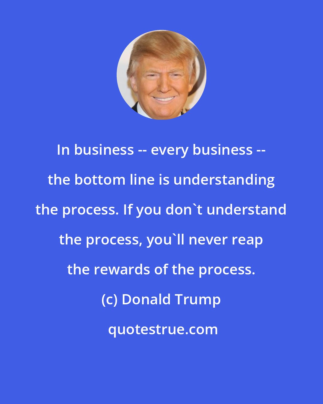 Donald Trump: In business -- every business -- the bottom line is understanding the process. If you don't understand the process, you'll never reap the rewards of the process.