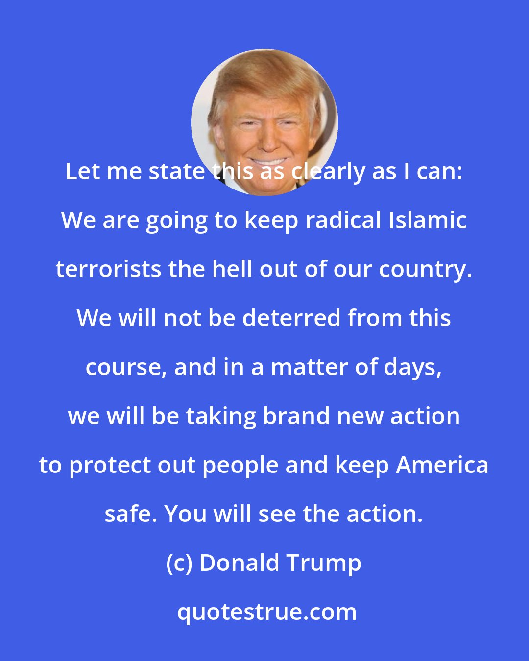 Donald Trump: Let me state this as clearly as I can: We are going to keep radical Islamic terrorists the hell out of our country. We will not be deterred from this course, and in a matter of days, we will be taking brand new action to protect out people and keep America safe. You will see the action.