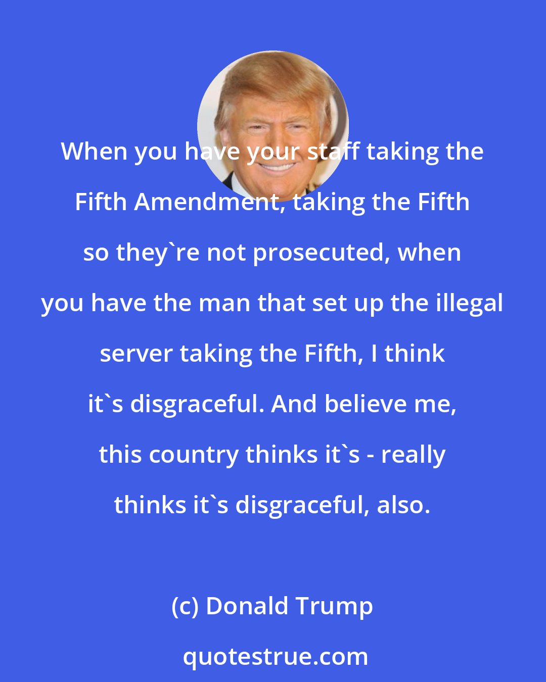 Donald Trump: When you have your staff taking the Fifth Amendment, taking the Fifth so they're not prosecuted, when you have the man that set up the illegal server taking the Fifth, I think it's disgraceful. And believe me, this country thinks it's - really thinks it's disgraceful, also.