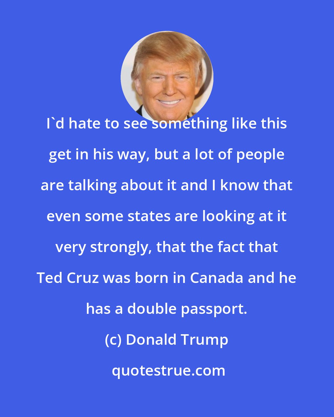 Donald Trump: I'd hate to see something like this get in his way, but a lot of people are talking about it and I know that even some states are looking at it very strongly, that the fact that Ted Cruz was born in Canada and he has a double passport.