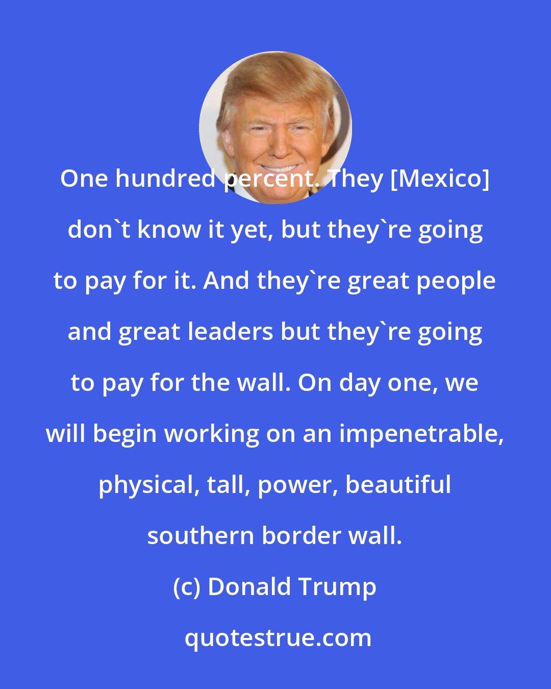 Donald Trump: One hundred percent. They [Mexico] don't know it yet, but they're going to pay for it. And they're great people and great leaders but they're going to pay for the wall. On day one, we will begin working on an impenetrable, physical, tall, power, beautiful southern border wall.