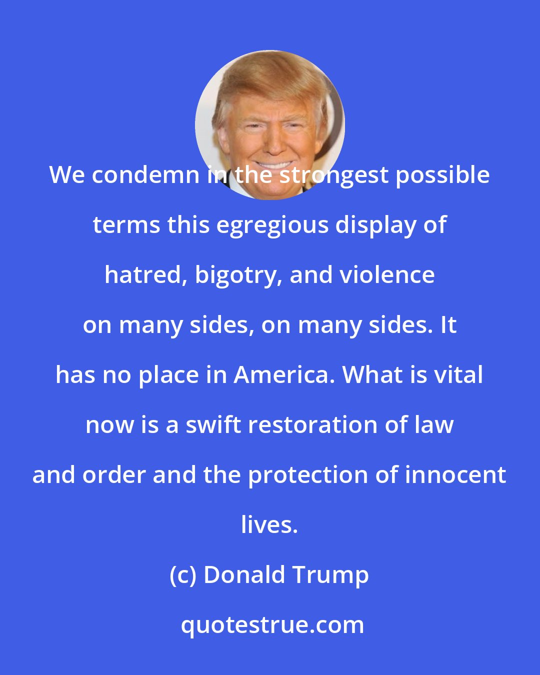 Donald Trump: We condemn in the strongest possible terms this egregious display of hatred, bigotry, and violence on many sides, on many sides. It has no place in America. What is vital now is a swift restoration of law and order and the protection of innocent lives.