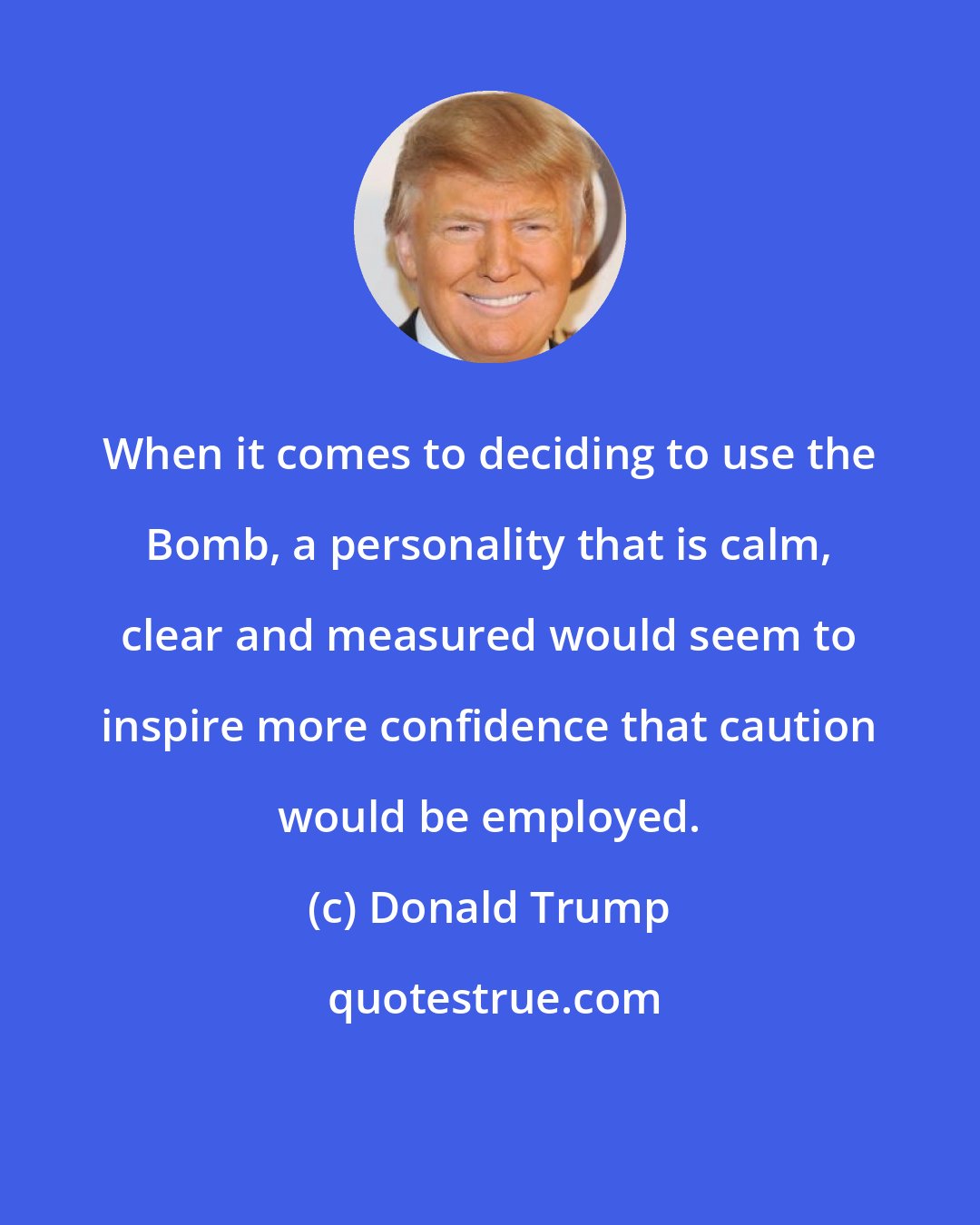 Donald Trump: When it comes to deciding to use the Bomb, a personality that is calm, clear and measured would seem to inspire more confidence that caution would be employed.