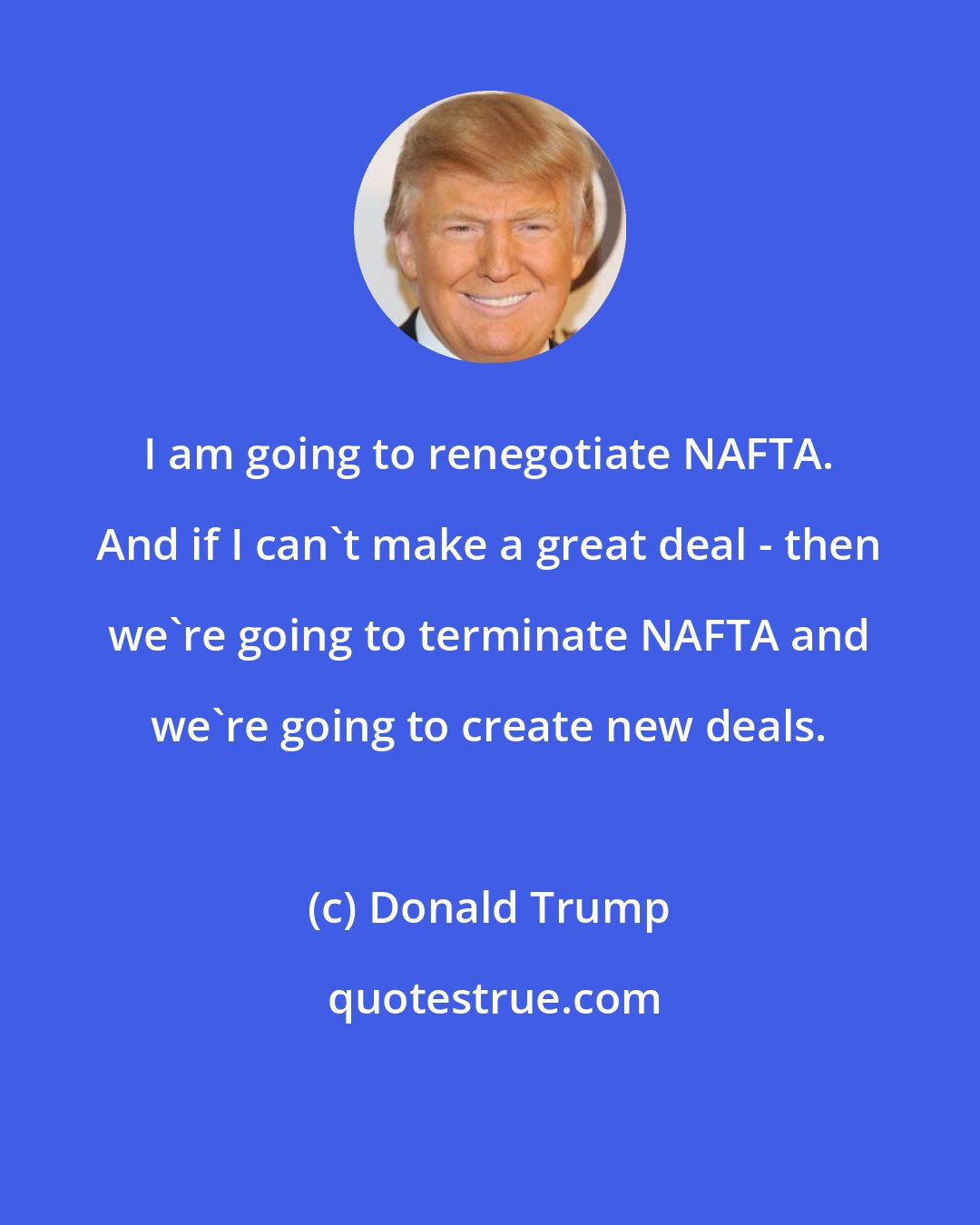 Donald Trump: I am going to renegotiate NAFTA. And if I can't make a great deal - then we're going to terminate NAFTA and we're going to create new deals.