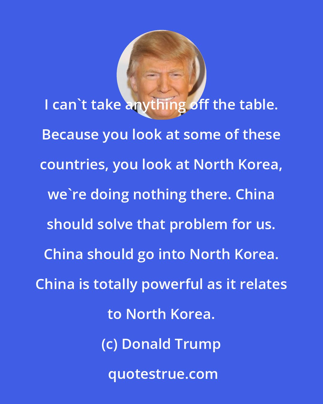 Donald Trump: I can't take anything off the table. Because you look at some of these countries, you look at North Korea, we're doing nothing there. China should solve that problem for us. China should go into North Korea. China is totally powerful as it relates to North Korea.