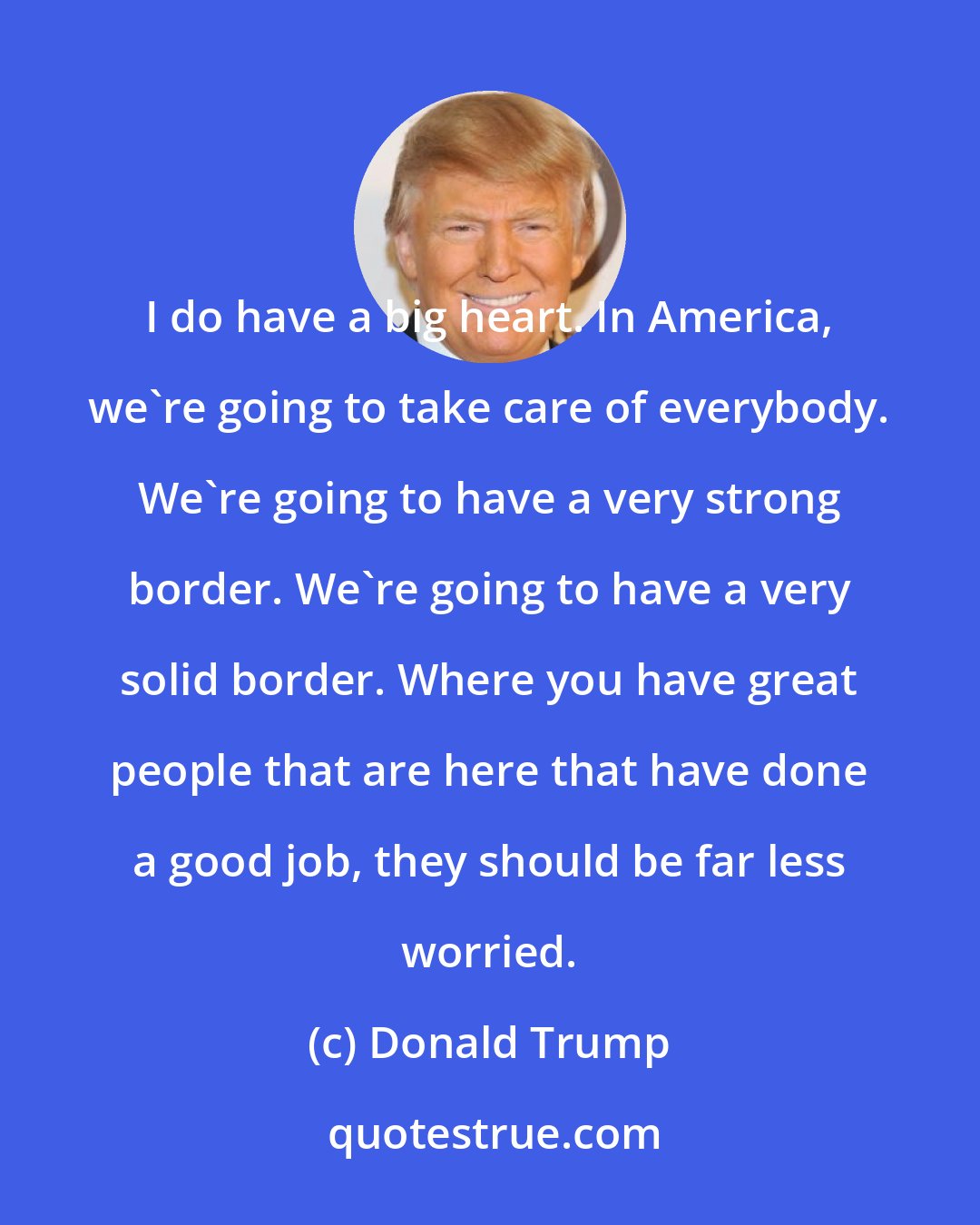 Donald Trump: I do have a big heart. In America, we're going to take care of everybody. We're going to have a very strong border. We're going to have a very solid border. Where you have great people that are here that have done a good job, they should be far less worried.