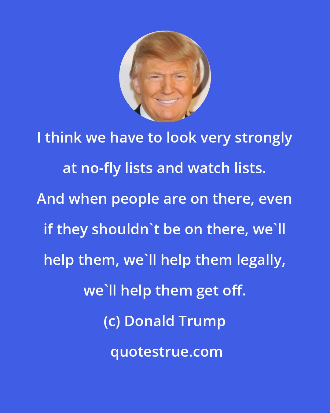 Donald Trump: I think we have to look very strongly at no-fly lists and watch lists. And when people are on there, even if they shouldn't be on there, we'll help them, we'll help them legally, we'll help them get off.