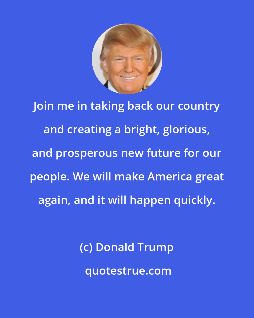 Donald Trump: Join me in taking back our country and creating a bright, glorious, and prosperous new future for our people. We will make America great again, and it will happen quickly.